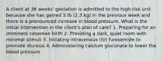 A client at 36 weeks' gestation is admitted to the high-risk unit because she has gained 5 lb (2.3 kg) in the previous week and there is a pronounced increase in blood pressure. What is the initial intervention in the client's plan of care? 1. Preparing for an imminent cesarean birth 2. Providing a dark, quiet room with minimal stimuli 3. Initiating intravenous (IV) furosemide to promote diuresis 4. Administering calcium gluconate to lower the blood pressure