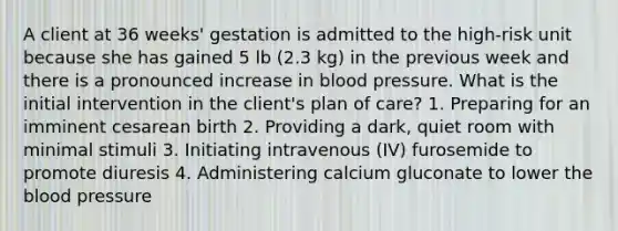 A client at 36 weeks' gestation is admitted to the high-risk unit because she has gained 5 lb (2.3 kg) in the previous week and there is a pronounced increase in blood pressure. What is the initial intervention in the client's plan of care? 1. Preparing for an imminent cesarean birth 2. Providing a dark, quiet room with minimal stimuli 3. Initiating intravenous (IV) furosemide to promote diuresis 4. Administering calcium gluconate to lower the blood pressure