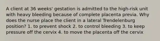 A client at 36 weeks' gestation is admitted to the high-risk unit with heavy bleeding because of complete placenta previa. Why does the nurse place the client in a lateral Trendelenburg position? 1. to prevent shock 2. to control bleeding 3. to keep pressure off the cervix 4. to move the placenta off the cervix