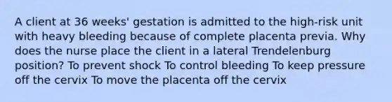 A client at 36 weeks' gestation is admitted to the high-risk unit with heavy bleeding because of complete placenta previa. Why does the nurse place the client in a lateral Trendelenburg position? To prevent shock To control bleeding To keep pressure off the cervix To move the placenta off the cervix