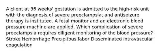 A client at 36 weeks' gestation is admitted to the high-risk unit with the diagnosis of severe preeclampsia, and antiseizure therapy is instituted. A fetal monitor and an electronic blood pressure machine are applied. Which complication of severe preeclampsia requires diligent monitoring of the blood pressure? Stroke Hemorrhage Precipitous labor Disseminated intravascular coagulation