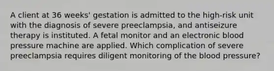 A client at 36 weeks' gestation is admitted to the high-risk unit with the diagnosis of severe preeclampsia, and antiseizure therapy is instituted. A fetal monitor and an electronic blood pressure machine are applied. Which complication of severe preeclampsia requires diligent monitoring of the blood pressure?