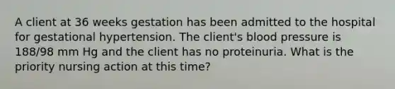 A client at 36 weeks gestation has been admitted to the hospital for gestational hypertension. The client's blood pressure is 188/98 mm Hg and the client has no proteinuria. What is the priority nursing action at this time?