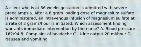 A client who is at 36 weeks gestation is admitted with severe preeclampsia. After a 6 gram loading dose of magnesium sulfate is administered, an intravenous infusion of magnesium sulfate at a rate of 2 grams/hour is initiated. Which assessment finding warrants immediate intervention by the nurse? A. Blood pressure 162/94 B. Complaint of headache C. Urine output 20 ml/hour D. Nausea and vomiting