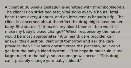 A client at 36 weeks gestation is admitted with thrombophlebitis. The client is on strict bed rest, vital signs every 4 hours, fetal heart tones every 4 hours, and an intravenous heparin drip. The client is concerned about the effect the drug might have on her baby. She states, "If it makes my blood thinner, then won't it make my baby's blood change?" Which response by the nurse would be most appropriate? "Your health care provider can answer this question. Wait until tomorrow and ask the care provider then." "Heparin doesn't cross the placenta, so it can't get into the baby's blood system." "The heparin molecule is too large to get to the baby, so no damage will occur." "This drug can't possibly change your baby's blood."