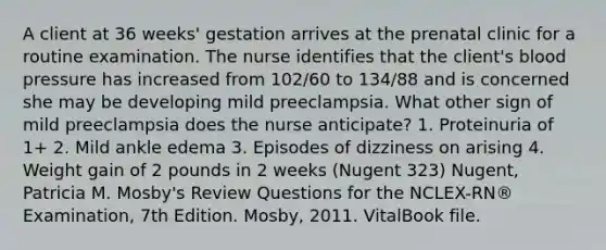 A client at 36 weeks' gestation arrives at the prenatal clinic for a routine examination. The nurse identifies that the client's blood pressure has increased from 102/60 to 134/88 and is concerned she may be developing mild preeclampsia. What other sign of mild preeclampsia does the nurse anticipate? 1. Proteinuria of 1+ 2. Mild ankle edema 3. Episodes of dizziness on arising 4. Weight gain of 2 pounds in 2 weeks (Nugent 323) Nugent, Patricia M. Mosby's Review Questions for the NCLEX-RN® Examination, 7th Edition. Mosby, 2011. VitalBook file.