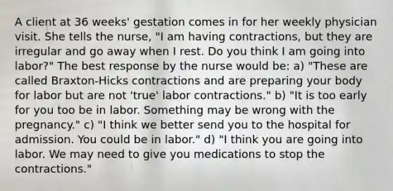 A client at 36 weeks' gestation comes in for her weekly physician visit. She tells the nurse, "I am having contractions, but they are irregular and go away when I rest. Do you think I am going into labor?" The best response by the nurse would be: a) "These are called Braxton-Hicks contractions and are preparing your body for labor but are not 'true' labor contractions." b) "It is too early for you too be in labor. Something may be wrong with the pregnancy." c) "I think we better send you to the hospital for admission. You could be in labor." d) "I think you are going into labor. We may need to give you medications to stop the contractions."