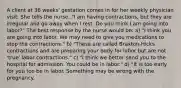 A client at 36 weeks' gestation comes in for her weekly physician visit. She tells the nurse, "I am having contractions, but they are irregular and go away when I rest. Do you think I am going into labor?" The best response by the nurse would be: a) "I think you are going into labor. We may need to give you medications to stop the contractions." b) "These are called Braxton-Hicks contractions and are preparing your body for labor but are not 'true' labor contractions." c) "I think we better send you to the hospital for admission. You could be in labor." d) "It is too early for you too be in labor. Something may be wrong with the pregnancy.