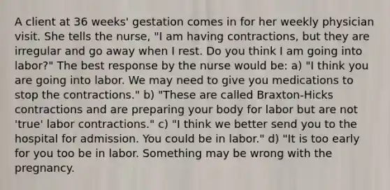 A client at 36 weeks' gestation comes in for her weekly physician visit. She tells the nurse, "I am having contractions, but they are irregular and go away when I rest. Do you think I am going into labor?" The best response by the nurse would be: a) "I think you are going into labor. We may need to give you medications to stop the contractions." b) "These are called Braxton-Hicks contractions and are preparing your body for labor but are not 'true' labor contractions." c) "I think we better send you to the hospital for admission. You could be in labor." d) "It is too early for you too be in labor. Something may be wrong with the pregnancy.