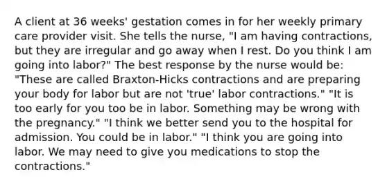 A client at 36 weeks' gestation comes in for her weekly primary care provider visit. She tells the nurse, "I am having contractions, but they are irregular and go away when I rest. Do you think I am going into labor?" The best response by the nurse would be: "These are called Braxton-Hicks contractions and are preparing your body for labor but are not 'true' labor contractions." "It is too early for you too be in labor. Something may be wrong with the pregnancy." "I think we better send you to the hospital for admission. You could be in labor." "I think you are going into labor. We may need to give you medications to stop the contractions."