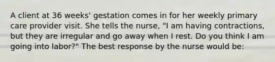 A client at 36 weeks' gestation comes in for her weekly primary care provider visit. She tells the nurse, "I am having contractions, but they are irregular and go away when I rest. Do you think I am going into labor?" The best response by the nurse would be: