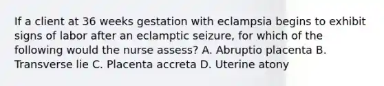 If a client at 36 weeks gestation with eclampsia begins to exhibit signs of labor after an eclamptic seizure, for which of the following would the nurse assess? A. Abruptio placenta B. Transverse lie C. Placenta accreta D. Uterine atony