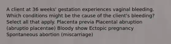 A client at 36 weeks' gestation experiences vaginal bleeding. Which conditions might be the cause of the client's bleeding? Select all that apply. Placenta previa Placental abruption (abruptio placentae) Bloody show Ectopic pregnancy Spontaneous abortion (miscarriage)