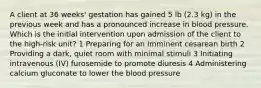 A client at 36 weeks' gestation has gained 5 lb (2.3 kg) in the previous week and has a pronounced increase in blood pressure. Which is the initial intervention upon admission of the client to the high-risk unit? 1 Preparing for an imminent cesarean birth 2 Providing a dark, quiet room with minimal stimuli 3 Initiating intravenous (IV) furosemide to promote diuresis 4 Administering calcium gluconate to lower the blood pressure