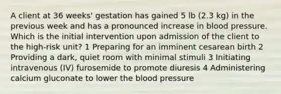 A client at 36 weeks' gestation has gained 5 lb (2.3 kg) in the previous week and has a pronounced increase in blood pressure. Which is the initial intervention upon admission of the client to the high-risk unit? 1 Preparing for an imminent cesarean birth 2 Providing a dark, quiet room with minimal stimuli 3 Initiating intravenous (IV) furosemide to promote diuresis 4 Administering calcium gluconate to lower the blood pressure