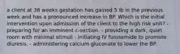 a client at 36 weeks gestation has gained 5 lb in the previous week and has a pronounced increase in BP. Which is the initial intervention upon admission of the client to the high risk unit? - preparing for an imminent c-section. - providing a dark, quiet room with minimal stimuli - initiating IV furosemide to promote diuresis. - administering calcium gluconate to lower the BP.