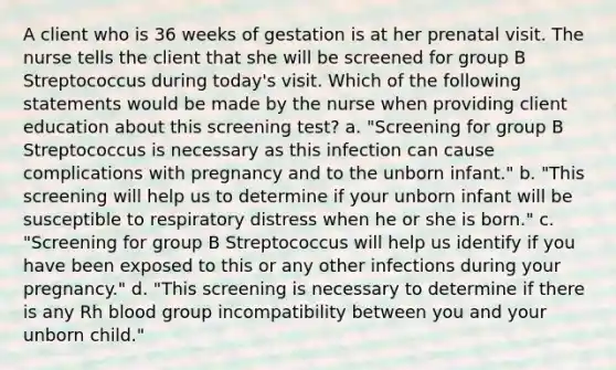 A client who is 36 weeks of gestation is at her prenatal visit. The nurse tells the client that she will be screened for group B Streptococcus during today's visit. Which of the following statements would be made by the nurse when providing client education about this screening test? a. "Screening for group B Streptococcus is necessary as this infection can cause complications with pregnancy and to the unborn infant." b. "This screening will help us to determine if your unborn infant will be susceptible to respiratory distress when he or she is born." c. "Screening for group B Streptococcus will help us identify if you have been exposed to this or any other infections during your pregnancy." d. "This screening is necessary to determine if there is any Rh blood group incompatibility between you and your unborn child."