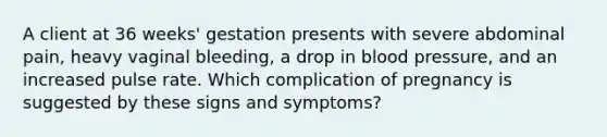 A client at 36 weeks' gestation presents with severe abdominal pain, heavy vaginal bleeding, a drop in blood pressure, and an increased pulse rate. Which complication of pregnancy is suggested by these signs and symptoms?