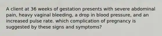 A client at 36 weeks of gestation presents with severe abdominal pain, heavy vaginal bleeding, a drop in blood pressure, and an increased pulse rate. which complication of pregnancy is suggested by these signs and symptoms?