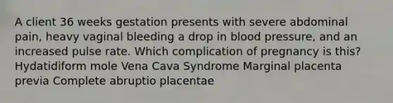 A client 36 weeks gestation presents with severe abdominal pain, heavy vaginal bleeding a drop in blood pressure, and an increased pulse rate. Which complication of pregnancy is this? Hydatidiform mole Vena Cava Syndrome Marginal placenta previa Complete abruptio placentae