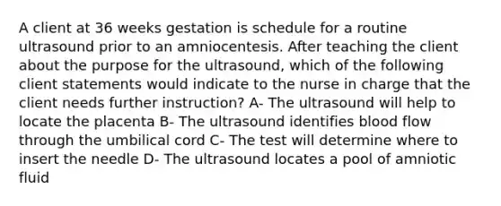 A client at 36 weeks gestation is schedule for a routine ultrasound prior to an amniocentesis. After teaching the client about the purpose for the ultrasound, which of the following client statements would indicate to the nurse in charge that the client needs further instruction? A- The ultrasound will help to locate the placenta B- The ultrasound identifies blood flow through the umbilical cord C- The test will determine where to insert the needle D- The ultrasound locates a pool of amniotic fluid