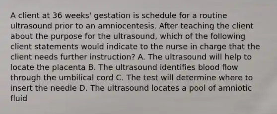 A client at 36 weeks' gestation is schedule for a routine ultrasound prior to an amniocentesis. After teaching the client about the purpose for the ultrasound, which of the following client statements would indicate to the nurse in charge that the client needs further instruction? A. The ultrasound will help to locate the placenta B. The ultrasound identifies blood flow through the umbilical cord C. The test will determine where to insert the needle D. The ultrasound locates a pool of amniotic fluid