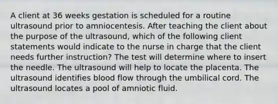 A client at 36 weeks gestation is scheduled for a routine ultrasound prior to amniocentesis. After teaching the client about the purpose of the ultrasound, which of the following client statements would indicate to the nurse in charge that the client needs further instruction? The test will determine where to insert the needle. The ultrasound will help to locate the placenta. The ultrasound identifies blood flow through the umbilical cord. The ultrasound locates a pool of amniotic fluid.