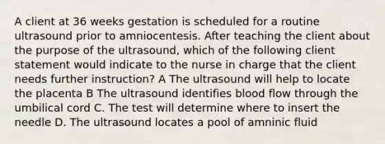 A client at 36 weeks gestation is scheduled for a routine ultrasound prior to amniocentesis. After teaching the client about the purpose of the ultrasound, which of the following client statement would indicate to the nurse in charge that the client needs further instruction? A The ultrasound will help to locate the placenta B The ultrasound identifies blood flow through the umbilical cord C. The test will determine where to insert the needle D. The ultrasound locates a pool of amninic fluid