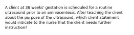 A client at 36 weeks' gestation is scheduled for a routine ultrasound prior to an amniocentesis. After teaching the client about the purpose of the ultrasound, which client statement would indicate to the nurse that the client needs further instruction?