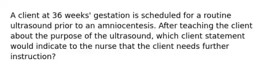 A client at 36 weeks' gestation is scheduled for a routine ultrasound prior to an amniocentesis. After teaching the client about the purpose of the ultrasound, which client statement would indicate to the nurse that the client needs further instruction?