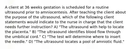 A client at 36 weeks gestation is scheduled for a routine ultrasound prior to amniocentesis. After teaching the client about the purpose of the ultrasound, which of the following client statements would indicate to the nurse in charge that the client needs further instruction? A) "The ultrasound with help to locate the placenta." B) "The ultrasound identifies blood flow through the umbilical cord." C) "The test will determine where to insert the needle." D) "The ultrasound locates a pool of amniotic fluid."