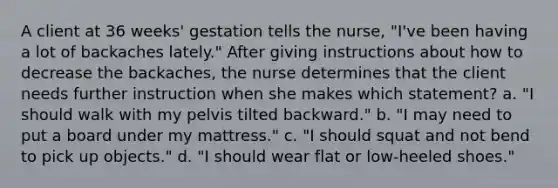 A client at 36 weeks' gestation tells the nurse, "I've been having a lot of backaches lately." After giving instructions about how to decrease the backaches, the nurse determines that the client needs further instruction when she makes which statement? a. "I should walk with my pelvis tilted backward." b. "I may need to put a board under my mattress." c. "I should squat and not bend to pick up objects." d. "I should wear flat or low-heeled shoes."