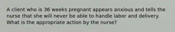 A client who is 36 weeks pregnant appears anxious and tells the nurse that she will never be able to handle labor and delivery. What is the appropriate action by the nurse?