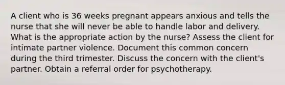 A client who is 36 weeks pregnant appears anxious and tells the nurse that she will never be able to handle labor and delivery. What is the appropriate action by the nurse? Assess the client for intimate partner violence. Document this common concern during the third trimester. Discuss the concern with the client's partner. Obtain a referral order for psychotherapy.