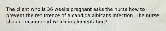 The client who is 36 weeks pregnant asks the nurse how to prevent the recurrence of a candida albicans infection. The nurse should recommend which implementation?