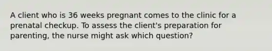 A client who is 36 weeks pregnant comes to the clinic for a prenatal checkup. To assess the client's preparation for parenting, the nurse might ask which question?