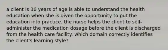 a client is 36 years of age is able to understand the health education when she is given the opportunity to put the education into practice. the nurse helps the client to self-administer the medication dosage before the client is discharged from the health care facility. which domain correctly identifies the client's learning style?