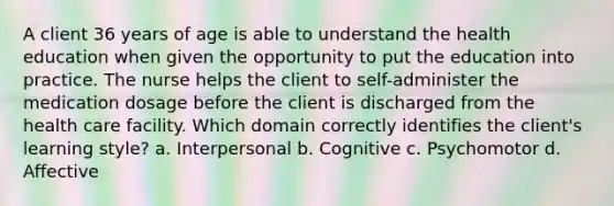 A client 36 years of age is able to understand the health education when given the opportunity to put the education into practice. The nurse helps the client to self-administer the medication dosage before the client is discharged from the health care facility. Which domain correctly identifies the client's learning style? a. Interpersonal b. Cognitive c. Psychomotor d. Affective