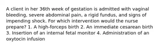 A client in her 36th week of gestation is admitted with vaginal bleeding, severe abdominal pain, a rigid fundus, and signs of impending shock. For which intervention would the nurse prepare? 1. A high-forceps birth 2. An immediate cesarean birth 3. Insertion of an internal fetal monitor 4. Administration of an oxytocin infusion