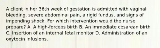 A client in her 36th week of gestation is admitted with vaginal bleeding, severe abdominal pain, a rigid fundus, and signs of impending shock. For which intervention would the nurse prepare? A. A high-forceps birth B. An immediate cesarean birth C. Insertion of an internal fetal monitor D. Administration of an oxytocin infusions.