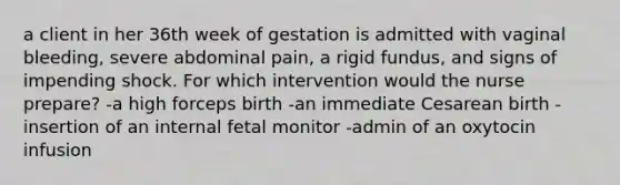 a client in her 36th week of gestation is admitted with vaginal bleeding, severe abdominal pain, a rigid fundus, and signs of impending shock. For which intervention would the nurse prepare? -a high forceps birth -an immediate Cesarean birth -insertion of an internal fetal monitor -admin of an oxytocin infusion