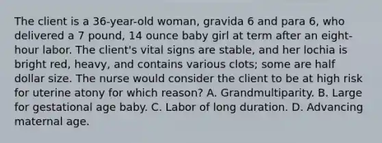 The client is a 36-year-old woman, gravida 6 and para 6, who delivered a 7 pound, 14 ounce baby girl at term after an eight-hour labor. The client's vital signs are stable, and her lochia is bright red, heavy, and contains various clots; some are half dollar size. The nurse would consider the client to be at high risk for uterine atony for which reason? A. Grandmultiparity. B. Large for gestational age baby. C. Labor of long duration. D. Advancing maternal age.