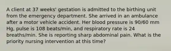 A client at 37 weeks' gestation is admitted to the birthing unit from the emergency department. She arrived in an ambulance after a motor vehicle accident. Her blood pressure is 90/60 mm Hg, pulse is 108 beats/min, and respiratory rate is 24 breaths/min. She is reporting sharp abdominal pain. What is the priority nursing intervention at this time?