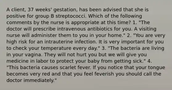 A client, 37 weeks' gestation, has been advised that she is positive for group B streptococci. Which of the following comments by the nurse is appropriate at this time? 1. "The doctor will prescribe intravenous antibiotics for you. A visiting nurse will administer them to you in your home." 2. "You are very high risk for an intrauterine infection. It is very important for you to check your temperature every day." 3. "The bacteria are living in your vagina. They will not hurt you but we will give you medicine in labor to protect your baby from getting sick." 4. "This bacteria causes scarlet fever. If you notice that your tongue becomes very red and that you feel feverish you should call the doctor immediately."