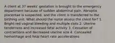 A client at 37 weeks' gestation is brought to the emergency department because of sudden abdominal pain. Abruptio placentae is suspected, and the client is transferred to the birthing unit. What should the nurse assess the client for? 1. Bright-red vaginal bleeding and multiple clots 2. Uterine tenderness and increased fetal activity 3. Cessation of contractions and decreased uterine size 4. Concealed hemorrhage and fetal heart rate accelerations