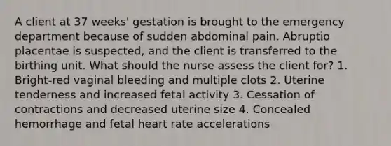 A client at 37 weeks' gestation is brought to the emergency department because of sudden abdominal pain. Abruptio placentae is suspected, and the client is transferred to the birthing unit. What should the nurse assess the client for? 1. Bright-red vaginal bleeding and multiple clots 2. Uterine tenderness and increased fetal activity 3. Cessation of contractions and decreased uterine size 4. Concealed hemorrhage and fetal heart rate accelerations