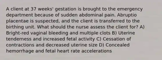 A client at 37 weeks' gestation is brought to the emergency department because of sudden abdominal pain. Abruptio placentae is suspected, and the client is transferred to the birthing unit. What should the nurse assess the client for? A) Bright-red vaginal bleeding and multiple clots B) Uterine tenderness and increased fetal activity C) Cessation of contractions and decreased uterine size D) Concealed hemorrhage and fetal heart rate accelerations