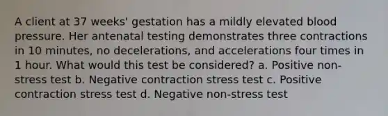 A client at 37 weeks' gestation has a mildly elevated blood pressure. Her antenatal testing demonstrates three contractions in 10 minutes, no decelerations, and accelerations four times in 1 hour. What would this test be considered? a. Positive non-stress test b. Negative contraction stress test c. Positive contraction stress test d. Negative non-stress test