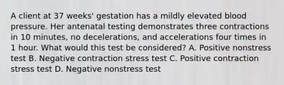 A client at 37 weeks' gestation has a mildly elevated blood pressure. Her antenatal testing demonstrates three contractions in 10 minutes, no decelerations, and accelerations four times in 1 hour. What would this test be considered? A. Positive nonstress test B. Negative contraction stress test C. Positive contraction stress test D. Negative nonstress test