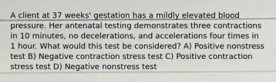 A client at 37 weeks' gestation has a mildly elevated blood pressure. Her antenatal testing demonstrates three contractions in 10 minutes, no decelerations, and accelerations four times in 1 hour. What would this test be considered? A) Positive nonstress test B) Negative contraction stress test C) Positive contraction stress test D) Negative nonstress test